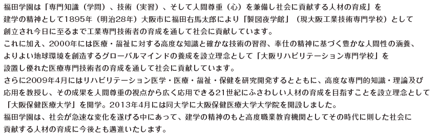 福田学園は｢専門知識(学問)、技術(実習)、そして人間尊重(心)を兼備し社会に貢献する人材の育成｣を建学の精神として1895年(明治28年)大阪市に福田右馬太郎により｢製図夜学館｣(現大阪工業技術専門学校)として創立され今日に至るまで工業専門技術者の育成を通して社会に貢献しています。2000年には医療･福祉に対する高度な知識と確かな技術の習得、奉仕の精神に基づく豊かな人間性の涵養、よりよい地球環境を創造するグローバルマインドの養成を設立理念として｢大阪リハビリテーション専門学校｣を設置し優れた医療専門技術者の育成を通して社会に貢献しています。さらに2009年4月にはリハビリテーション医学･医療･福祉･保健を研究開発するとともに、高度な専門的知識･理論及び応用を教授し、その成果を人間尊重の支店から広く応用できる21世紀にふさわしい人材の育成を目指すことを設立理念として｢大阪保健医療大学｣を開学。福田学園は、社会が急速な変化を遂げる中にあって、建学の精神のもと高度職業教育機関としてその時代に則した社会に貢献する人材の育成に今後とも邁進いたします。